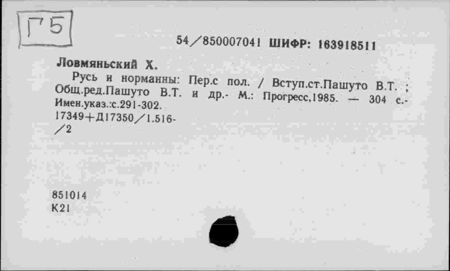 ﻿г s
54/850007041 ШИФР: 163918511
Ловмяньский X.
Русь и норманны: Пер.с пол. / Вступ.ст.Пашуто B.T. ; Общ.ред.Пашуто В.Т. и др,- М.: Прогресс, 1985. — 304 с,-Имен.указ.:с.291 -302.
І7349+Д17350/1.516-
/2
851014
К21